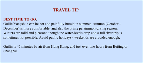 
TRAVEL TIP

BEST TIME TO GO: 
Guilin/Yangshuo can be hot and painfully humid in summer. Autumn (October – December) is more comfortable, and also the prime persimmon-drying season. Winters are mild and pleasant, though the water-levels drop and a full river trip is sometimes not possible. Avoid public holidays - weekends are crowded enough.

Guilin is 45 minutes by air from Hong Kong, and just over two hours from Beijing or Shanghai.





